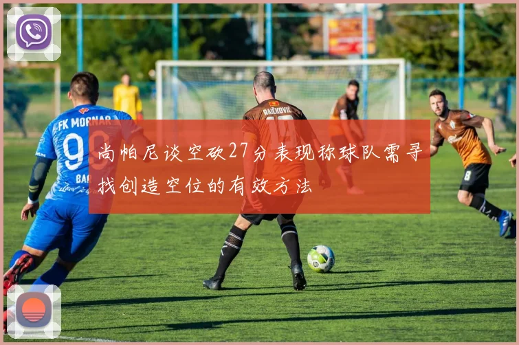 尚帕尼谈空砍27分表现称球队需寻找创造空位的有效方法