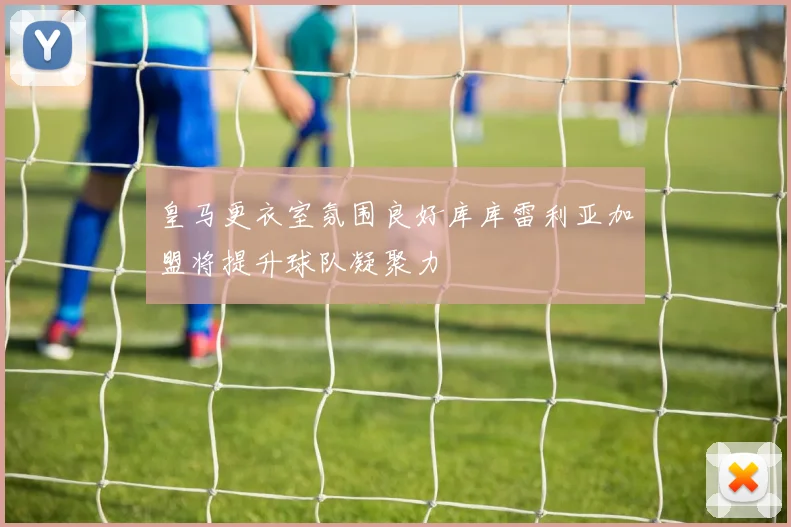 皇马更衣室氛围良好库库雷利亚加盟将提升球队凝聚力