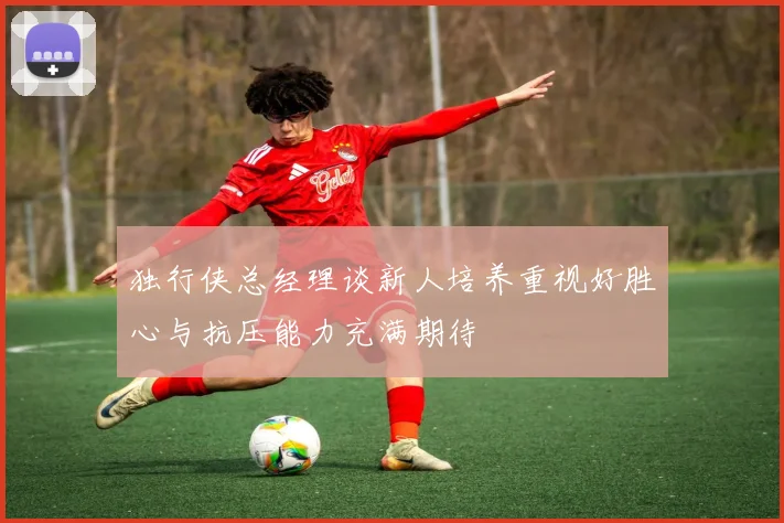 独行侠总经理谈新人培养重视好胜心与抗压能力充满期待
