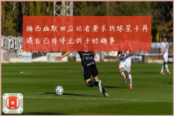 梅西幽默回应记者要求拆球星卡再遇自己将停止拆卡的趣事