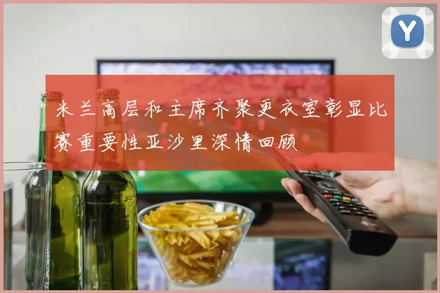 米兰高层和主席齐聚更衣室彰显比赛重要性亚沙里深情回顾