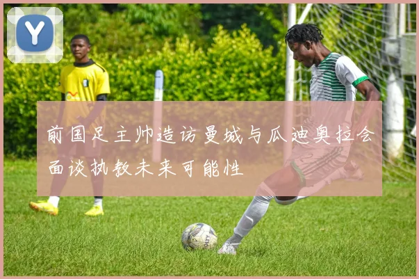 前国足主帅造访曼城与瓜迪奥拉会面谈执教未来可能性