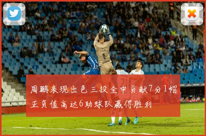 周鹏表现出色三投全中贡献7分1帽正负值高达6助球队赢得胜利