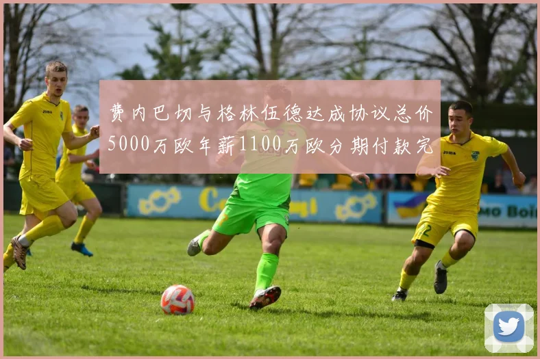 费内巴切与格林伍德达成协议总价5000万欧年薪1100万欧分期付款完成交易