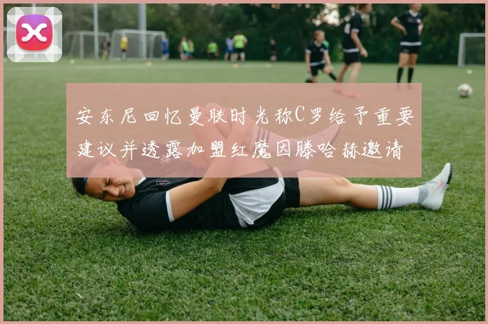 安东尼回忆曼联时光称C罗给予重要建议并透露加盟红魔因滕哈赫邀请