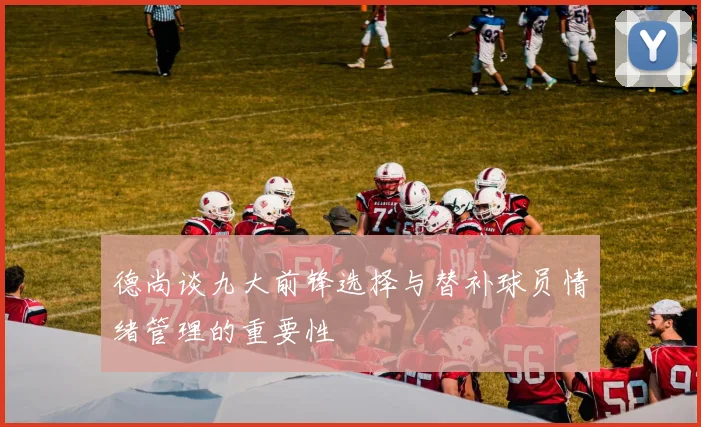 德尚谈九大前锋选择与替补球员情绪管理的重要性