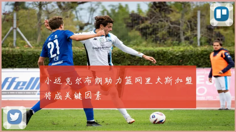 小迈克尔布朗助力篮网里夫斯加盟将成关键因素