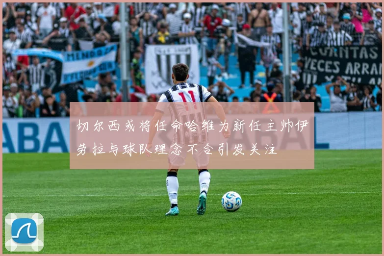 切尔西或将任命哈维为新任主帅伊劳拉与球队理念不合引发关注