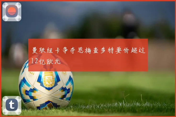 曼联纽卡争夺恩梅查多特要价超过12亿欧元