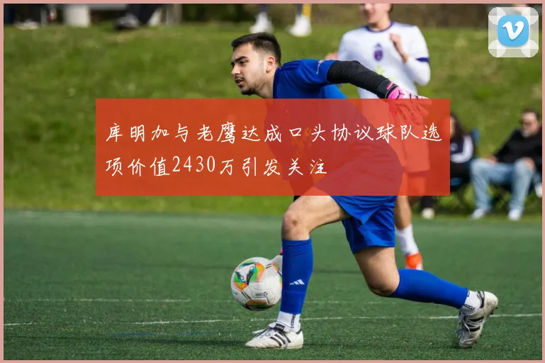 库明加与老鹰达成口头协议球队选项价值2430万引发关注